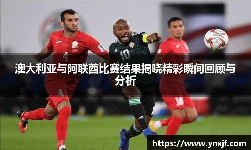 澳大利亚与阿联酋比赛结果揭晓精彩瞬间回顾与分析